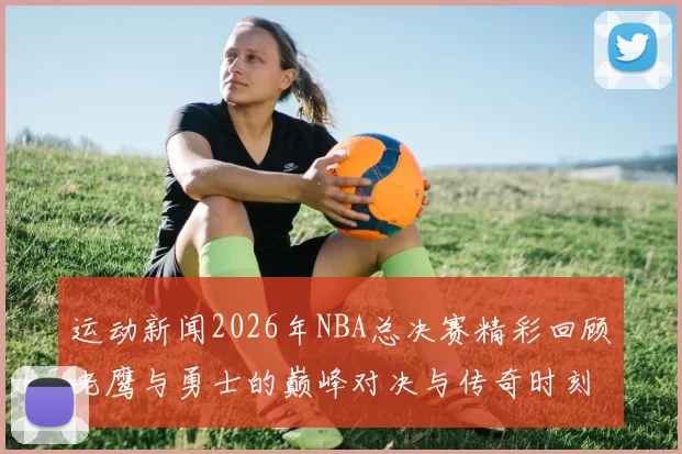 运动新闻2026年NBA总决赛精彩回顾老鹰与勇士的巅峰对决与传奇时刻