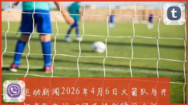 运动新闻2026年4月6日火箭队与开拓者队激战回顾及精彩瞬间分析