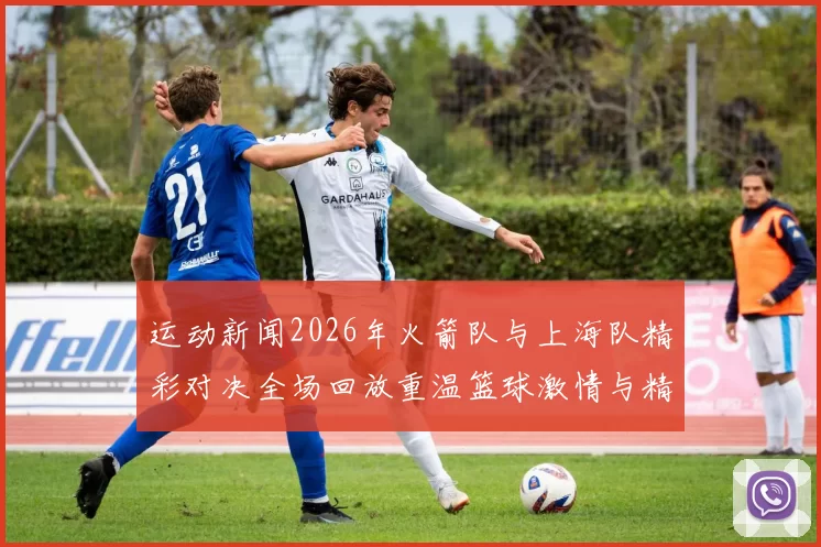 运动新闻2026年火箭队与上海队精彩对决全场回放重温篮球激情与精彩瞬间