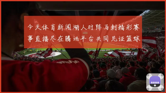 今天体育新闻湖人对阵马刺精彩赛事直播尽在腾讯平台共同见证篮球盛宴