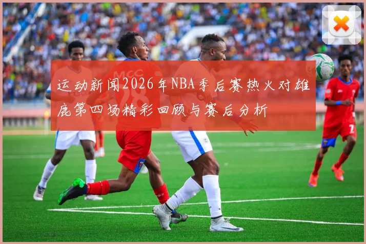 运动新闻2026年NBA季后赛热火对雄鹿第四场精彩回顾与赛后分析
