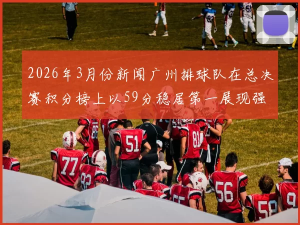 2026年3月份新闻广州排球队在总决赛积分榜上以59分稳居第一展现强劲实力